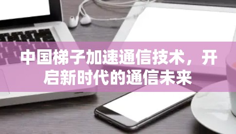 中国梯子加速通信技术,开启新时代的通信未来 中国梯子加速通信技术,开启新时代的通信未来