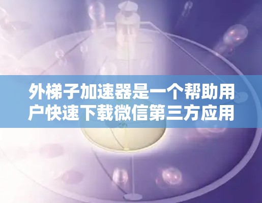 外梯子加速器是一个帮助用户快速下载微信第三方应用的工具，适用于微信用户。以下是使用外梯子加速器的简单步骤