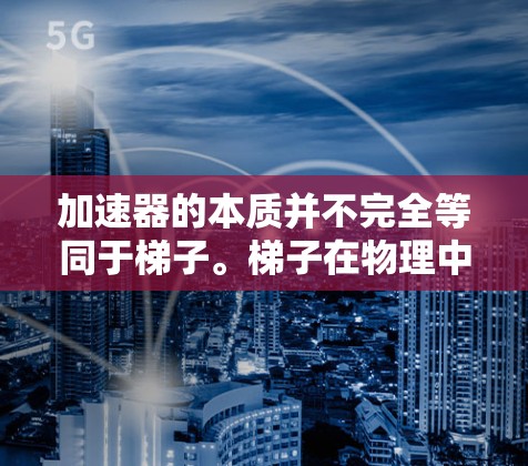加速器的本质并不完全等同于梯子。梯子在物理中通常是指一种木制的结构，用于支撑、移动或转移物体。而加速器在技术领域中，通常指的是用于加速或优化某个过程的技术装置或设备