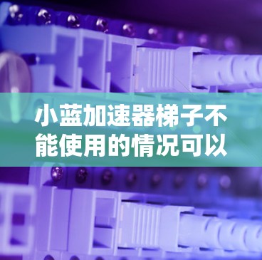 小蓝加速器梯子不能使用的情况可以分为以下几种原因,并提供相应的解决方案 小蓝加速器梯子不能使用的情况可以分为以下几种原因,并提供相应的解决方案