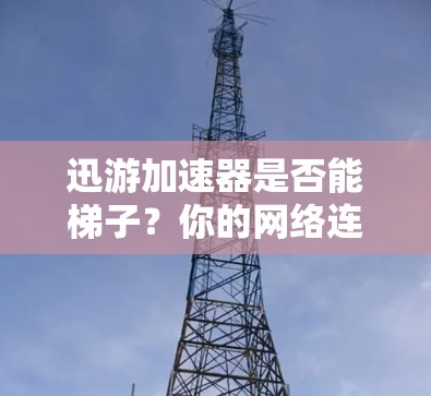 迅游加速器是否能梯子？你的网络连接可能需要它
