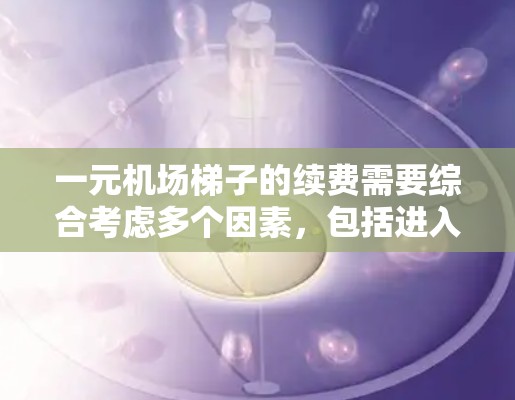 一元机场梯子的续费需要综合考虑多个因素，包括进入机场的入场费、过路费、停车费、固定费用以及续费方式、时间安排和申请流程。以下是一些关键点的总结