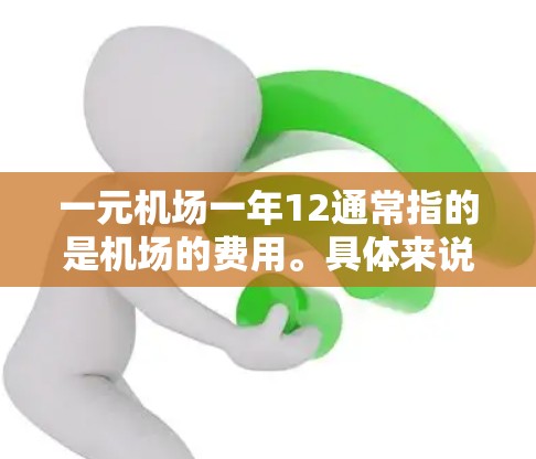 一元机场一年12通常指的是机场的费用。具体来说，可能是指每季度的费用（一元可以理解为每季度的费用）或者一年的总费用。以下是一些常见的机场费用信息，供参考