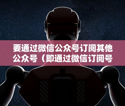 要通过微信公众号订阅其他公众号（即通过微信订阅号登外网微信）可以按照以下步骤操作