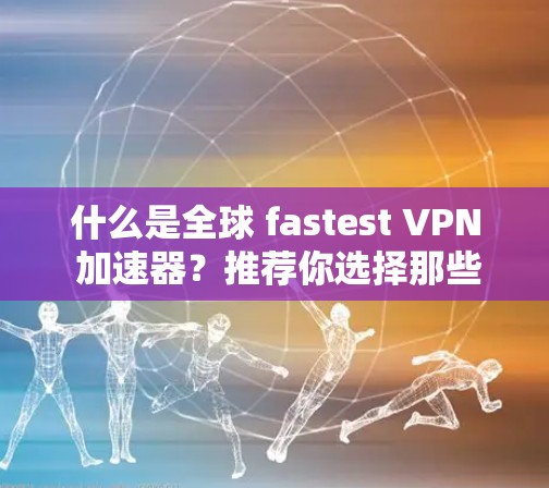 什么是全球 fastest VPN 加速器？推荐你选择那些技术强大、安全可靠的