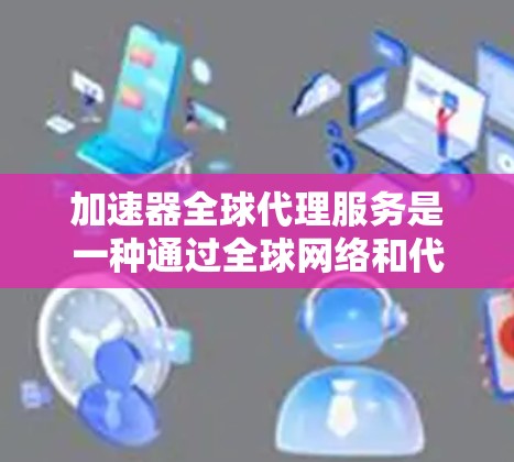 加速器全球代理服务是一种通过全球网络和代理服务器加速用户下载文件或视频的服务，帮助用户提高下载速度。以下是关于该服务的详细总结