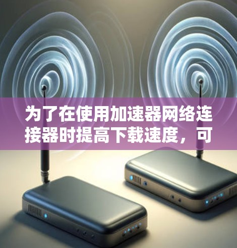 为了在使用加速器网络连接器时提高下载速度，可以按照以下步骤进行优化