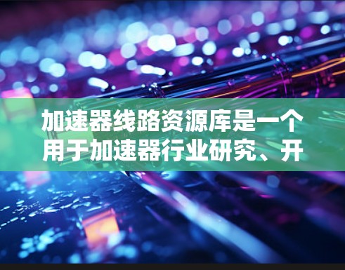 加速器线路资源库是一个用于加速器行业研究、开发和维护的数据库,主要服务于加速器线路的查找、分析、设计和优化。以下是对该资源库的详细分析 加速器线路资源库是一个用于加速器行业研究、开发和维护的数据库,主要服务于加速器线路的查找、分析、设计和优化。以下是对该资源库的详细分析