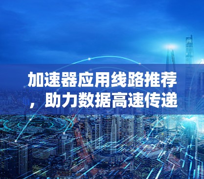 加速器应用线路推荐,助力数据高速传递 加速器应用线路推荐,助力数据高速传递