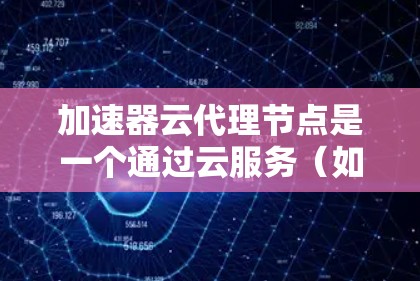 加速器云代理节点是一个通过云服务（如AWS）提供的加速器服务，将本地下载或获取的加速器发送到本地服务器进行编译、优化和部署，以提高代码的运行速度。以下是对该概念的详细解释和使用步骤