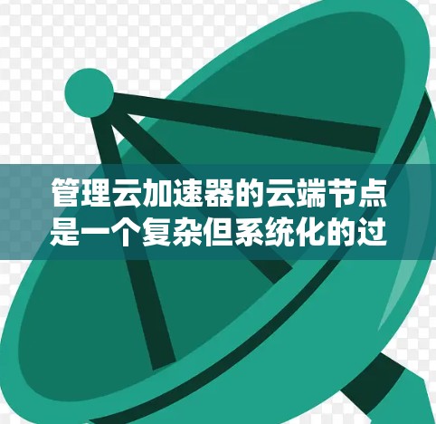 管理云加速器的云端节点是一个复杂但系统化的过程，涉及多个步骤和工具。以下是一个系统化的指南，帮助您逐步管理云加速器的节点