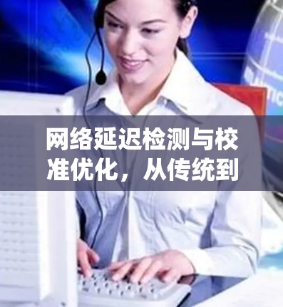 网络延迟检测与校准优化,从传统到创新 网络延迟检测与校准优化,从传统到创新