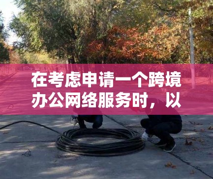 在考虑申请一个跨境办公网络服务时,以下是一些关键点和建议 在考虑申请一个跨境办公网络服务时,以下是一些关键点和建议