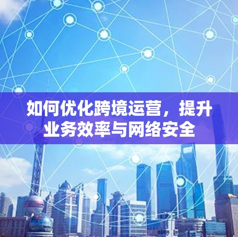 如何优化跨境运营,提升业务效率与网络安全 如何优化跨境运营,提升业务效率与网络安全