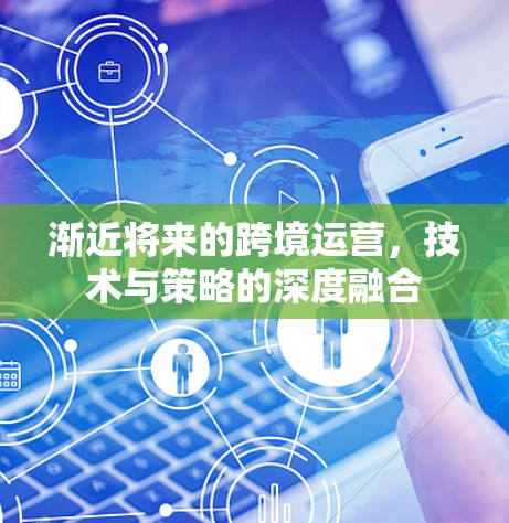 渐近将来的跨境运营,技术与策略的深度融合 渐近将来的跨境运营,技术与策略的深度融合