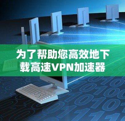 为了帮助您高效地下载高速VPN加速器,以下是一步步的建议 为了帮助您高效地下载高速VPN加速器,以下是一步步的建议