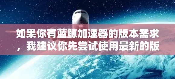 如果你有蓝鲸加速器的版本需求,我建议你先尝试使用最新的版本。蓝鲸加速器已经进行了多次版本更新,如果你已经使用过旧版本,可以尝试升级到最新版本,以获得更高效的加速功能 如果你有蓝鲸加速器的版本需求,我建议你先尝试使用最新的版本。蓝鲸加速器已经进行了多次版本更新,如果你已经使用过旧版本,可以尝试升级到最新版本,以获得更高效的加速功能
